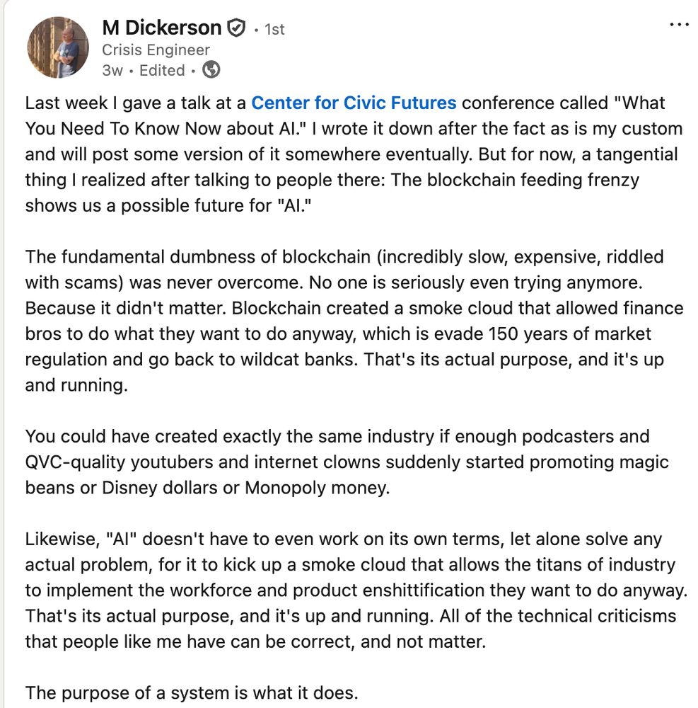 Last week I gave a talk at a Center for Civic Futures conference called "What You Need To Know Now about AI." I wrote it down after the fact as is my custom and will post some version of it somewhere eventually. But for now, a tangential thing I realized after talking to people there: The blockchain feeding frenzy shows us a possible future for "AI."

The fundamental dumbness of blockchain (incredibly slow, expensive, riddled with scams) was never overcome. No one is seriously even trying anymore. Because it didn't matter. Blockchain created a smoke cloud that allowed finance bros to do what they want to do anyway, which is evade 150 years of market regulation and go back to wildcat banks. That's its actual purpose, and it's up and running.

You could have created exactly the same industry if enough podcasters and QVC-quality youtubers and internet clowns suddenly started promoting magic beans or Disney dollars or Monopoly money.

Likewise, "AI" doesn't have to even work on its own terms, let alone solve any actual problem, for it to kick up a smoke cloud that allows the titans of industry to implement the workforce and product enshittification they want to do anyway. That's its actual purpose, and it's up and running. All of the technical criticisms that people like me have can be correct, and not matter.

The purpose of a system is what it does.