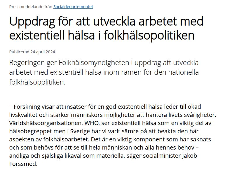 regeringen.se:
Uppdrag för att utveckla arbetet med existentiell hälsa i folkhälsopolitiken
Publicerad 24 april 2024

Regeringen ger Folkhälsomyndigheten i uppdrag att utveckla arbetet med existentiell hälsa inom ramen för den nationella folkhälsopolitiken.