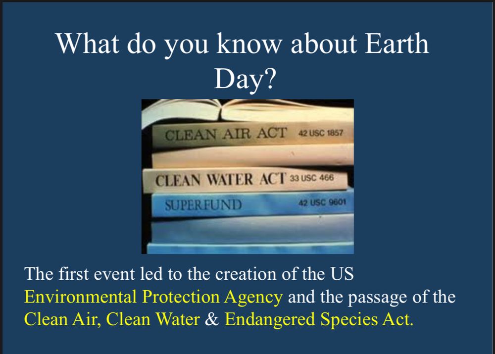What do you know about Earth
Day?
CLEAN AIR ACT 42 USC 1857
CLEAN WATER ACT 33 USC 466
SUPER FUND
42 USC 9601
The first event led to the creation of the US
Environmental Protection Agency and the passage of the Clean Air, Clean Water & Endangered Species Act.