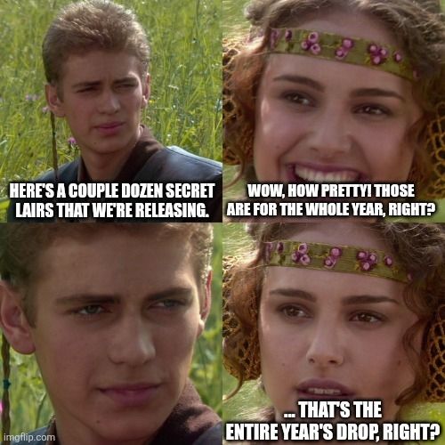 The Anakin and Padme meme.
Panel 1: "Here's a couple dozen Secret Lairs that we're releasing."
Panel 2: "Wow, how pretty! Those are for the whole year, right?"
Panel 3 is a silent smirk.
Panel 3 "... That's the entire year's drop, right?"