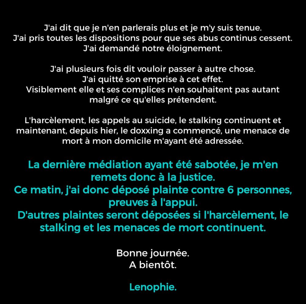 J'ai dit que je n'en parlerais plus.
J'ai pris toutes les dispositions pour que ses abus continus cessent.
J'ai demandé notre éloignement.

J'ai plusieurs fois dit vouloir passer à autre chose.
J'ai quitté son emprise à cet effet.
Visiblement elle et ses complices n'en souhaitent pas autant malgré ce qu'elles prétendent.

L'harcèlement, les appels au suicide, le stalking continuent et maintenant, depuis hier, le doxxing a commencé, une menace de mort à mon domicile m'ayant été adressée.


La dernière médiation ayant été sabotée, je m'en remets donc à la justice.
Ce matin, j'ai donc déposé plainte contre 6 personnes preuves à l'appui.
D'autres plaintes seront déposées si l'harcèlement, le stalking et les menaces de mort continuent.

Bonne journée.
A bientot.
Lenophie.