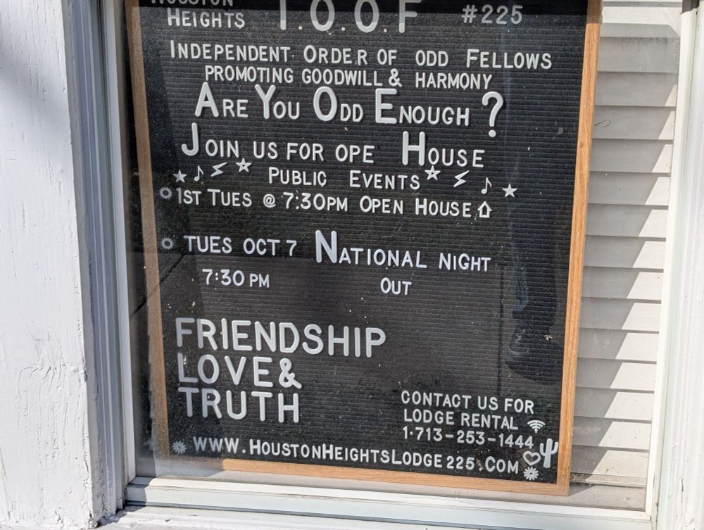 HEIGHTS

1.0.0.F

#225

INDEPENDENT ORDER OF ODD FELLOWS PROMOTING GOODWILL & HARMONY

ARE YOU ODD ENOUGH?

JOIN US FOR OPE

HOUSE

PUBLIC EVENTS

★

♪

1ST TUES

@ 7:30PM

OPEN HOUSE

TUES OCT 7

NATIONA ATIONAL NIGHT

7:30 PM

OUT

FRIENDSHIP LOVE & TRUTH

CONTACT US FOR LODGE RENTAL

零

1-713-253-1444

WWW.HOUSTONHEIGHTSLODGE GE 225.COM