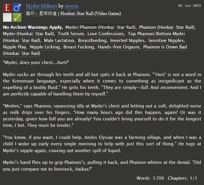An AO3 fic summary for "Mydei Milkers" by Aewin. 

Phainon/Mydei, 5.7k words, explicit. 

Tags: Truth Serum, Love Confessions, Top Phainon/Bottom Mydei, Male Lactation, Breastfeeding, Inverted Nipples, Sensitive Nipples, Nipple Play, Nipple Licking, Breast Fucking, Hands-free Orgasm, Phainon is Down Bad

Summary:
“Mydei, does your chest...hurt?”

Mydei sucks air through his teeth and all but spits it back at Phainon. “‘Hurt’ is not a word in the Kremnoan language, especially when it comes to something as insignificant as the expelling of a bodily fluid.” He grits his teeth. “They are simply—full. And inconvenient. And I am perfectly capable of handling them by myself.”

“Mmhm,” says Phainon, squeezing idly at Mydei’s chest and letting out a soft, delighted noise as milk drips over his fingers. “How many hours ago did this happen, again? Or was it yesterday, given how full you are already? You couldn’t bring yourself to do it for the longest time, I bet. They must be tender."

“You know, if you want, I could help. Aedes Elysiae was a farming village, and when I was a child I woke up early every single morning to help with just this sort of thing.” He tugs at Mydei’s nipple again, coaxing out another spill of liquid.

Mydei’s hand flies up to grip Phainon’s, pulling it back, and Phainon whines at the denial. “Did you just compare me to livestock, haikas?”