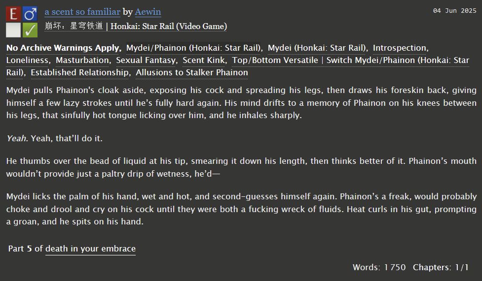 An AO3 fic summary for "a scent so familiar" by Aewin. 

Mydei/Phainon, 1.7k words, explicit. 

Tags: Established Relationship, Introspection, Loneliness, Masturbation, Sexual Fantasy, Scent Kink, Switch/Versatile Mydei/Phainon, Allusions to Stalker Phainon

Summary:
Mydei pulls Phainon's cloak aside, exposing his cock and spreading his legs, then draws his foreskin back, giving himself a few lazy strokes until he’s fully hard again. His mind drifts to a memory of Phainon on his knees between his legs, that sinfully hot tongue licking over him, and he inhales sharply.

Yeah. Yeah, that’ll do it.

He thumbs over the bead of liquid at his tip, smearing it down his length, then thinks better of it. Phainon’s mouth wouldn’t provide just a paltry drip of wetness, he’d—

Mydei licks the palm of his hand, wet and hot, and second-guesses himself again. Phainon’s a freak, would probably choke and drool and cry on his cock until they were both a fucking wreck of fluids. Heat curls in his gut, prompting a groan, and he spits on his hand.