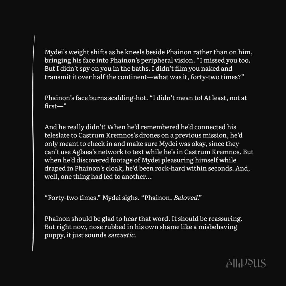 Mydei’s weight shifts as he kneels beside Phainon rather than on him, bringing his face into Phainon’s peripheral vision. “I missed you too. But I didn’t spy on you in the baths. I didn’t film you naked and transmit it over half the continent—what was it, forty-two times?”

Phainon’s face burns scalding-hot. “I didn’t mean to! At least, not at first—”

And he really didn’t! When he’d remembered he’d connected his teleslate to Castrum Kremnos’s drones on a previous mission, he’d only meant to check in and make sure Mydei was okay, since they can’t use Aglaea’s network to text while he’s in Castrum Kremnos. But when he’d discovered footage of Mydei pleasuring himself while draped in Phainon’s cloak, he’d been rock-hard within seconds. And, well, one thing had led to another...

“Forty-two times.” Mydei sighs. “Phainon. Beloved.”

Phainon should be glad to hear that word. It should be reassuring. But right now, nose rubbed in his own shame like a misbehaving puppy, it just sounds sarcastic.