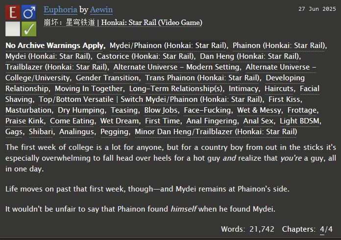 An AO3 fic summary for "Euphoria" by Aewin. 

#Phainon 🔃 #Mydei, 21.7k words, explicit. 

Tags: Alternate Universe - Modern Setting, Alternate Universe - College/University, Gender Transition, Trans Phainon, Developing Relationship, Moving In Together, Long-Term Relationship, Intimacy, Haircuts, Facial Shaving, Top/Bottom Versatile | Switch Mydei/Phainon, First Kiss, Masturbation, Dry Humping, Teasing, Blow Jobs, Face-Fucking, Wet & Messy, Frottage, Praise Kink, Come Eating, Wet Dream, First Time, Anal Fingering, Anal Sex, Light BDSM, Gags, Shibari, Analingus, Pegging, Minor Dan Heng/Trailblazer

Summary:
The first week of college is a lot for anyone, but for a country boy from out in the sticks it's especially overwhelming to fall head over heels for a hot guy and realize that you're a guy, all in one day.
Life moves on past that first week, though—and Mydei remains at Phainon's side.
It wouldn't be unfair to say that Phainon found himself when he found Mydei.