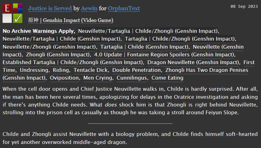 An AO3 fic summary for "Justice is Served" by Aewin.

Childe/Neuvillette/Zhongli, 8.1k words, explicit.

Tags: Established Childe/Zhongli, First Time, Undressing, Riding, Tentacle Dick, Double Penetration, Zhongli Has Two Dragon Penises, Intersex Neuvillette, Oviposition, Men Crying, Cunnilingus, Come Eating, Written Before 4.1 Update and Neuvillette Release

Summary:
When the cell door opens and Chief Justice Neuvillette walks in, Childe is hardly surprised. After all, the man has been here several times, apologizing for delays in the Oratrice investigation and asking if there’s anything Childe needs. What does shock him is that Zhongli is right behind Neuvillette, strolling into the prison cell as casually as though he was taking a stroll around Feiyun Slope.

Or: Childe and Zhongli assist Neuvillette with a biology problem, and Childe finds himself soft-hearted for yet another overworked middle-aged dragon.