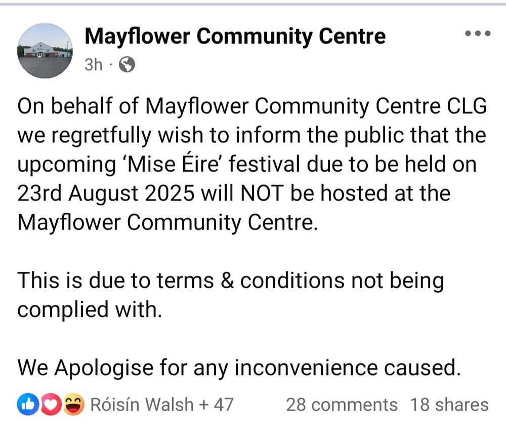 On behalf of Mayflower Community Centre CLG we regretfully wish to inform the public that the upcoming 'Mise Éire' festival due to be held on 23rd August 2025 will NOT be hosted at the Mayflower Community Centre. This is due to terms & conditions not being complied with. We apologise for any inconvenience caused. 