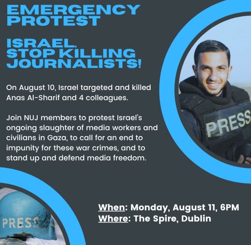 Emergency Protest.
Israel, Stop Killing Journalists!
On August 10th, Israel targeted & killed Ana's al-Sharif & 4 colleagues. 

Join NUJ members to protest Israel's ongoing slaughter of media workers & civilians in Gaza, to call for an end to impunity for these war crimes, & to stand up & defend media freedom. 

When: Monday, August 11th, 6pm.
Where: The Spire, Dublin. 
