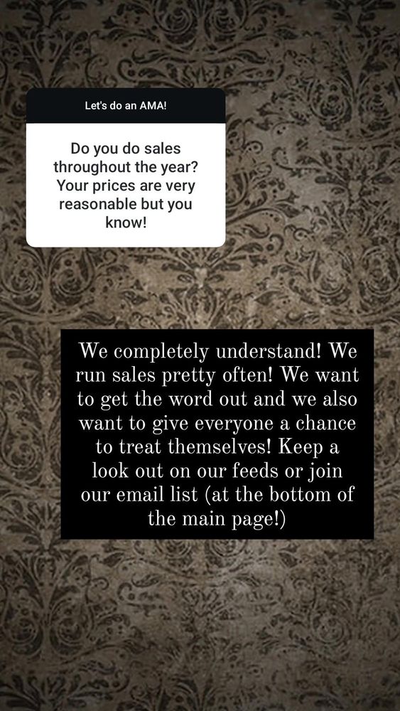 Pale tan wallpaper with faded victorian patten.

White question box:
Do you do sales throughout the year? Your prices are very reasonable but you know! 

Black answer box
We completely understand! We run sales pretty often! We want to get the word out and we also want to give everyone a chance to treat themselves! Keep a look out on our feeds or join our email list (at the bottom of the main page!) 
