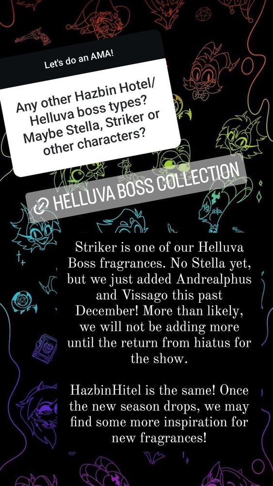 Black background with a rainbow silouette of various Helluva Boss characters in silouette. 

White question box:
Any other Hazbin Hotel/
Helluva boss types?
Maybe Stella, Striker or
other characters?

Black answer box
Striker is one of our Helluva
Boss fragrances. No Stella yet,
but we just added Andrealphus
and Vissago this past
December! More than likely,
we will not be adding more
until the return from hiatus for
the show


HazbinHitel is the same! Once
the new season drops, we may find some more inspiration for
new fragrances!
