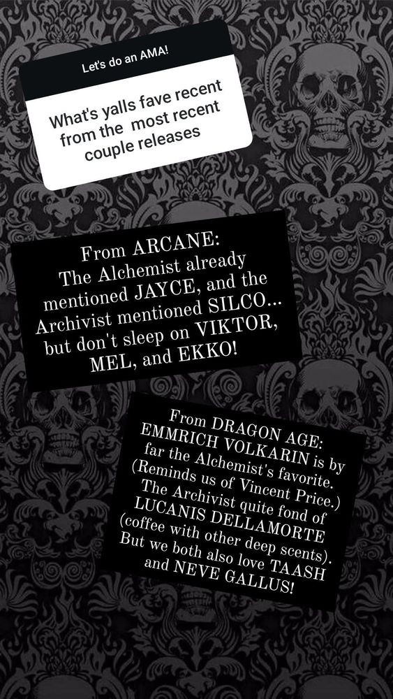 Gradient front top to bottom grey to dark grey with light grey victorian inspired skull art in a wallpaper pattern

White question box (top left)
What's yalls fave recent from the most recent couple releases 

Black answer box (middle left)
From ARCANE: The Alchemist already mentioned JAYCE, and the Archivist mentioned SILCO. but don't sleep on VIKTOR, MEL, and EKKO! 

Black answer box (lower right)
From DRAGON AGE: EMMRICH VOLKARIN is by far the Alchemist's favorite. (Reminds us of Vincent Price.) The Archivist quite fond of LUCANIS DELLAMORTE (coffee with other deep scents). But we both also love TAASH and NEVE GALLUS! 