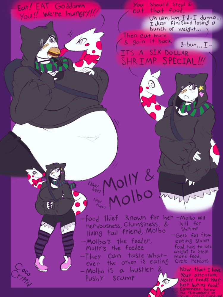 Top left drawing dialogue: Eat! EAT Goddamn you!! We're hungry!!!

Top right drawing dialogue: You should steal & eat that food. 
Uh, um, hm, I d- I dunno... I just finished losing a bunch of weight...
Then eat more & gain it back.
B-but... I-
IT'S A SIX DOLLAR SHRIMP SPECIAL!!!

Bottom middle: Molly (she/her) & Molbo (he/they)
-food thief. Known for her nervousness, clumsiness, & living tail friend, Molbo
-Molbo's the feeder. Molly's the feedee
-They can taste whatever the other is eating
-Molbo is a hustler & pushy scamp
-Molbo will kill for shrimp
-Gets fat from eating stolen food, has to lose weight to steal more food, cycle repeats

Molbo in bottom right: Now that I have your attention, Molly needs your help buying food! Comment below the 16 numbers on your credit card and-