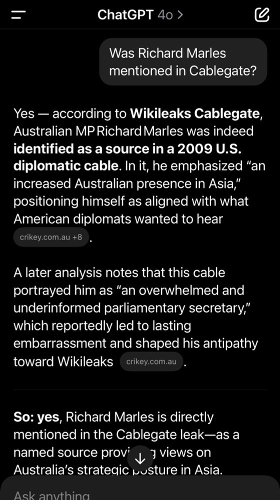 Screen snap of ChatGPT. I asked if Richard Marles is mentioned in Cablegate.

“Yes — according to Wikileaks Cablegate, Australian MP Richard Marles was indeed identified as a source in a 2009 U.S. diplomatic cable. In it, he emphasized “an increased Australian presence in Asia,” positioning himself as aligned with what American diplomats wanted to hear.

A later analysis notes that this cable portrayed him as “an overwhelmed and underinformed parliamentary secretary,” which reportedly led to lasting embarrassment and shaped his antipathy toward Wikileaks.

⸻

So: yes, Richard Marles is directly mentioned in the Cablegate leak—as a named source providing views on Australia’s strategic posture in Asia.”