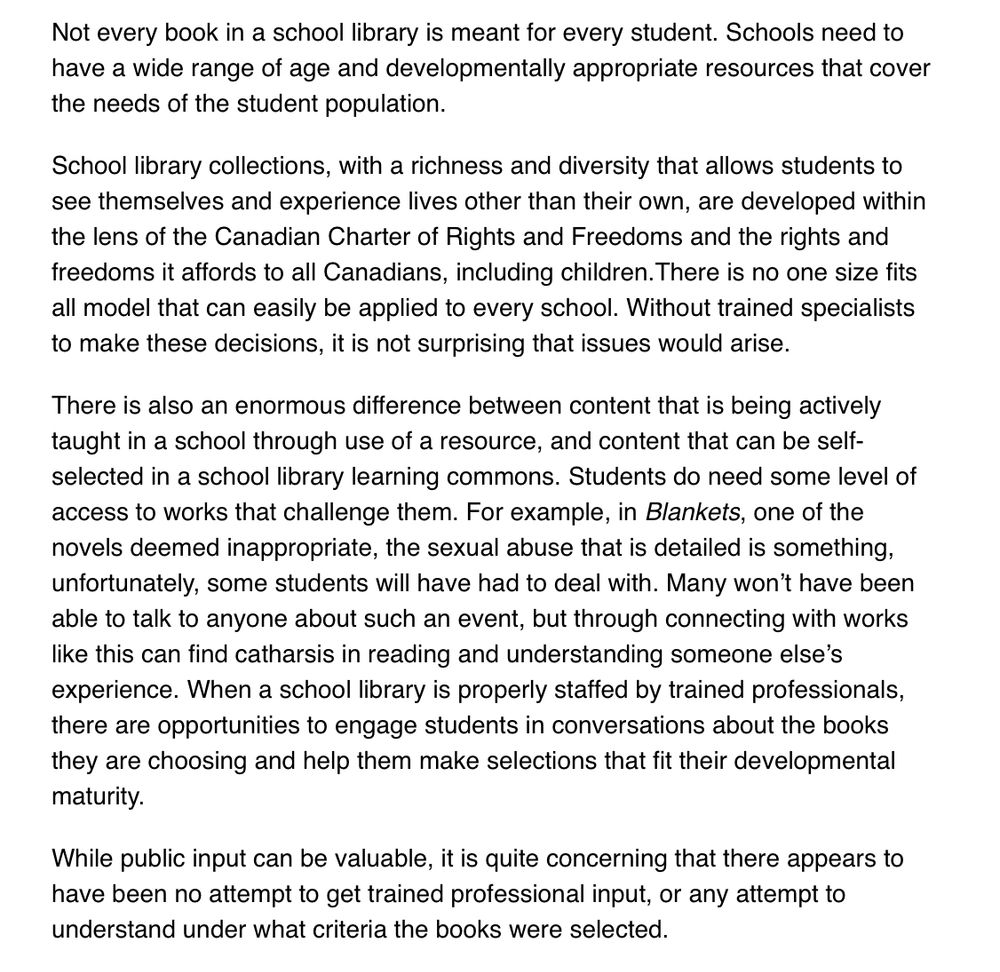 Rest of letter. Says…

Not every book in a school library is meant for every student. Schools need to have a wide range of age and developmentally appropriate resources that cover the needs of the student population. 

School library collections, with a richness and diversity that allows students to see themselves and experience lives other than their own, are developed within the lens of the Canadian Charter of Rights and Freedoms and the rights and freedoms it affords to all Canadians, including children.There is no one size fits all model that can easily be applied to every school. Without trained specialists to make these decisions, it is not surprising that issues would arise. 

There is also an enormous difference between content that is being actively taught in a school through use of a resource, and content that can be self-selected in a school library learning commons. Students do need some level of access to works that challenge them. For example, in Blankets, one of the novels deemed inappropriate, the sexual abuse that is detailed is something, unfortunately, some students will have had to deal with. Many won’t have been able to talk to anyone about such an event, but through connecting with works like this can find catharsis in reading and understanding someone else’s experience. When a school library is properly staffed by trained professionals, there are opportunities to engage students in conversations about the books they are choosing and help them make selections that fit their developmental maturity.

While public input can be valuable, it is quite concerning that there appears to have been no attempt to get trained professional input, or any attempt to understand under what criteria the books were selected.