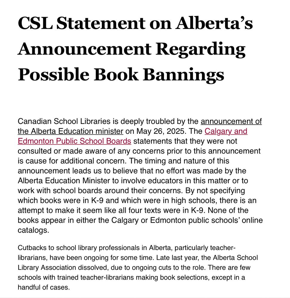 Screenshot of the letter, first half.
It says…

CSL Statement on Alberta’s Announcement Regarding Possible Book Bannings

Canadian School Libraries is deeply troubled by the announcement of the Alberta Education minister on May 26, 2025. The Calgary and Edmonton Public School Boards statements that they were not consulted or made aware of any concerns prior to this announcement is cause for additional concern. The timing and nature of this announcement leads us to believe that no effort was made by the Alberta Education Minister to involve educators in this matter or to work with school boards around their concerns. By not specifying which books were in K-9 and which were in high schools, there is an attempt to make it seem like all four texts were in K-9. None of the books appear in either the Calgary or Edmonton public schools’ online catalogs. 

Cutbacks to school library professionals in Alberta, particularly teacher-librarians, have been ongoing for some time. Late last year, the Alberta School Library Association dissolved, due to ongoing cuts to the role. There are few schools with trained teacher-librarians making book selections, except in a handful of cases. 