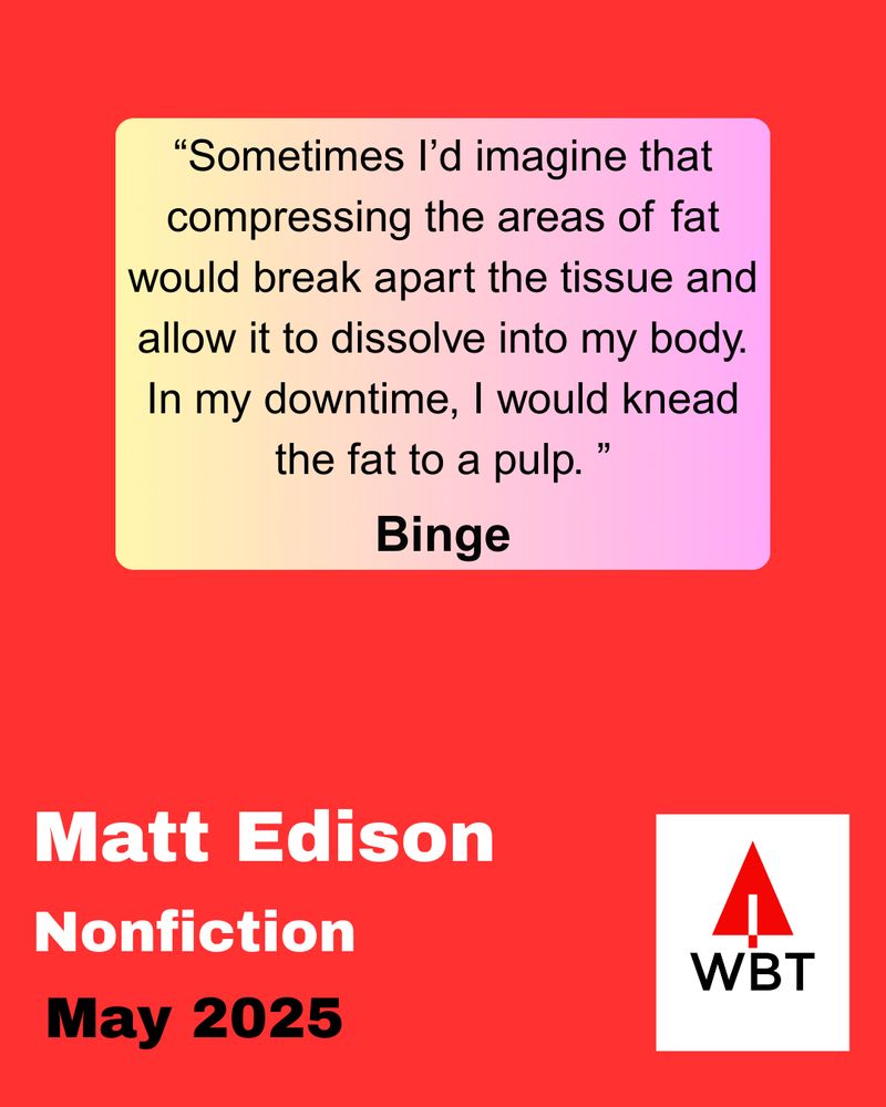 Quote from WBT May essay "Binge" by Matt Eidson: "Sometimes I'd imagine that compressing the areas of fat would break apart the tissue and allow it to dissolve into my body. In my downtime, I would knead the fat to a pulp."