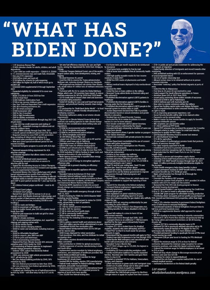 “What has Biden done?” Followed by an enormous list of everything he has done.  - 1.9T American Rescue Pfan
- S1400 stimulus checks for aduits, children, and aduit
mpg to
- 8 at home tests per month required to be reimbursed
- S1B+ in public aid and private investment for addressing the
dependents
6-17, rerchied acredt ge, andina 8uig 0-5 3000
- Protected Tongass National Ferest, one of the wodld's
- Sou ar bome teste avalsbie free at community heaith monitoring)
- Ended family detention of immigrants and moved towards other
- 5350 bilion state and local aid
argest carbon sinks, from development, mining, and
- HHS prohibited woeking with ICE on enforcement for sponsors of unaccompanied minors
- $130 billion for schools for safe reccenino
Revoked Keystone XL permit
- Got rid of harder citizenship test
- Tend the o9t to teesee the lrumo ndmie shntion
- 400M free N95 masks at pharmacies and health
- Allowtd certain visas to be obtained without an in person
- $40 billion for higher ed, half of which must go to
Methane rule, restoring stronger Obama era standards.
consulate interview
methane rule stricter than Obama
- Military medical teams deployed to help overburdened - Rescinded "metering* policy that limited migrants at ports of
- Extended S300 supplemental Ul through September
- Expanded eligibility for extended UI to cover new
y 2ossuld reduce 41 milion tons of methane emissions hesppaned the WHHO
- Ended the War in Aghaniatan
catego: 510.200 in Ul from 2020 tax free
Partnered with the EU to create the Global Methane
- Ended the ban on trans soldiers in the military
Pledge, which over 100 countries have sioned, to reduce
- Reversed Tirump admin limits on Bostock ruling and fully enforced it
- Ended support for Saudi offensive operations in Yemen
- Airstrikes down 54% in 2021 from 2020.
- $1B for Head Start
- S158 in low-income childeare grants
e dirty procucion
shibited discrimination against LGBTQ patients in
og drone strikes outside of warzones
- Ended US funding…