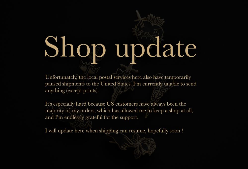 Unfortunately, the local postal services here also have temporarily paused shipments to the United States. I’m currently unable to send 
anything (except prints).

It’s especially hard because US customers have always been the 
majority of my orders, which has allowed me to keep a shop at all, 
and I’m endlessly grateful for the support.

I will update here when shipping can resume, hopefully soon !
