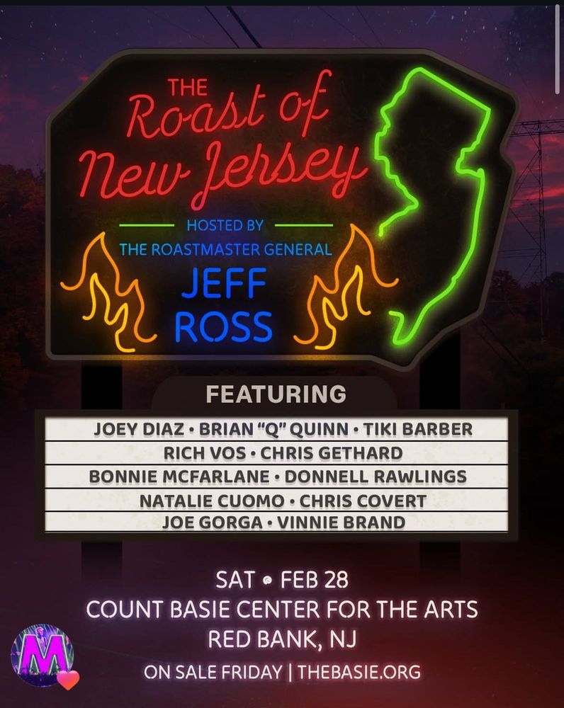 Roast of New Jersey
HOSTED BY
THE ROASTMASTER GENERAL
JEFF
L ROSS SS.
FEATURING

L ROSS SS.
FEATURING
SAT • FEB 28
COUNT BASIE CENTER FOR THE ARTS
RED BANK, NJ
ON SALE FRIDAY | THEBASIE.ORG
JOEY DIAZ • BRIAN "Q" QUINN • TIKI BARBER

RICH VOS • CHRIS GETHARD

BONNIE MCFARLANE • DONNELL RAWLINGS

NATALIE CUOMO • CHRIS COVERT

JOE GORGA • VINNIE BRAND

SAT • FEB 28
COUNT BASIE CENTER FOR THE ARTS
RED BANK, NJ
ON SALE FRIDAY | THEBASIE.ORG