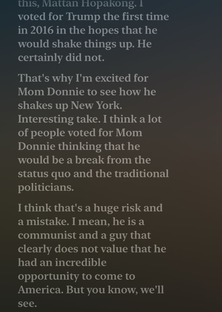 this, Mattan Hopakong. I voted for Trump the first time in 2016 in the hopes that he would shake things up. He certainly did not.
That's why I'm excited for Mom Donnie to see how he shakes up New York.
Interesting take. I think a lot of people voted for Mom Donnie thinking that he would be a break from the status quo and the traditional politicians.
I think that's a huge risk and a mistake. I mean, he is a communist and a guy that clearly does not value that he had an incredible opportunity to come to America. But you know, we'll see.