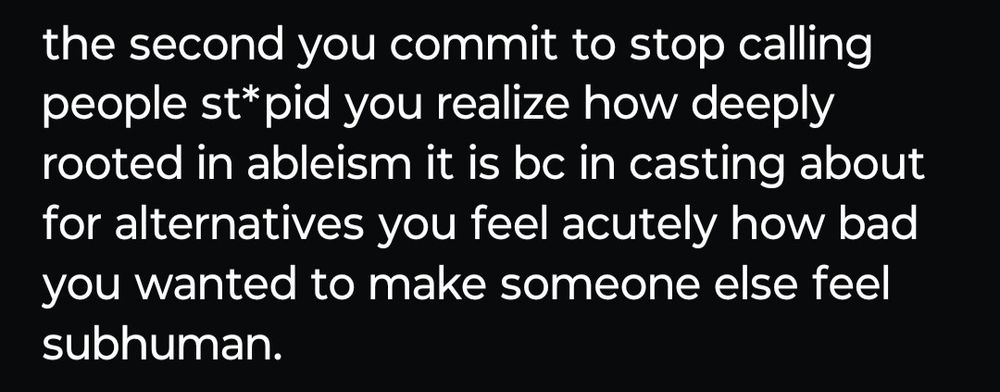 An imbecile writes in all lower case:
the second you commit to stop calling people st*pid you realize how deeply rooted in ableism it is bc in casting about for alternatives you feel acutely how bad you wanted to.make someone else feel subhuman.