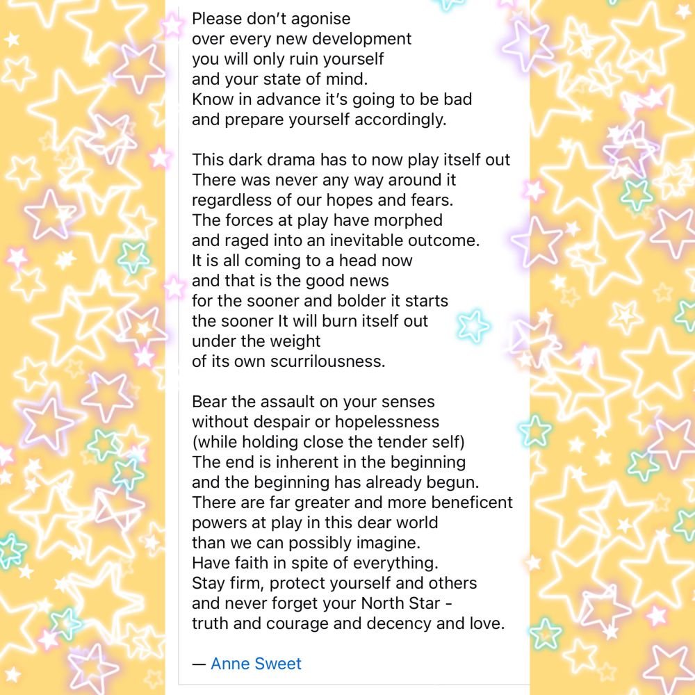 Graphic of text, with a strip of decorative stars on either side, including words from a poem as follows:


Please don’t agonise 
over every new development
you will only ruin yourself 
and your state of mind.
Know in advance it’s going to be bad 
and prepare yourself accordingly.

This dark drama has to now play itself out
There was never any way around it
regardless of our hopes and fears.
The forces at play have morphed 
and raged into an inevitable outcome.
It is all coming to a head now
and that is the good news
for the sooner and bolder it starts 
the sooner It will burn itself out
under the weight 
of its own scurrilousness.

Bear the assault on your senses
without despair or hopelessness
(while holding close the tender self)
The end is inherent in the beginning
and the beginning has already begun.
There are far greater and more beneficent 
powers at play in this dear world
than we can possibly imagine.
Have faith in spite of everything.
Stay firm, protect yourself and others
and never forget your North Star -
truth and courage and decency and love.

— Anne Sweet