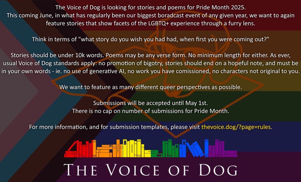 The voice of dog is looking for stories and poems for pride month 2025. This coming June, in what has regularly been our biggest broadcast event of any given year, we want to again feature stories that show facets of the LGBTQ+ experience through a furry lens.
Think in terms of "what story do you wish you had had, when first you were coming out?"
Stories should be under 10k words. Poems may be any verse form. No minimum length for either. As ever, usual Voice of Dog standards apply: no promotion of bigotry, stories should end on a hopeful note, and must be your own words - ie no use of generative AI, no work you have commissioned, no characters not original to you.
We want to feature as many different queer perspectives as possible.
Submissions will be accepted until May 1st. There is no cap on number of submissions for Pride Month.
For more information, and for submission templates, please visit thevoice.dog/?page=rules.