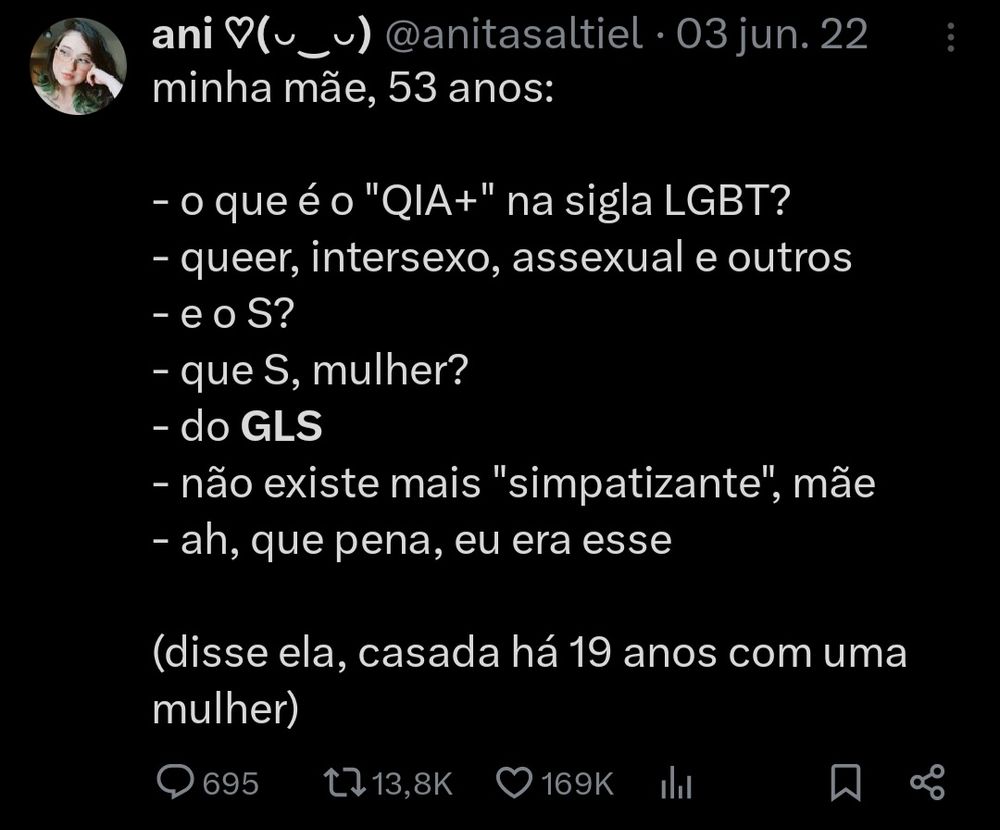 um tuite:

minha mãe, 53 anos:

- o que é o "QIA+" na sigla LGBT?
- queer, intersexo, assexual e outros
- e o S?
- que S, mulher?
- do GLS
- não existe mais "simpatizante", mãe
- ah, que pena, eu era esse

(disse ela, casada há 19 anos com uma mulher)