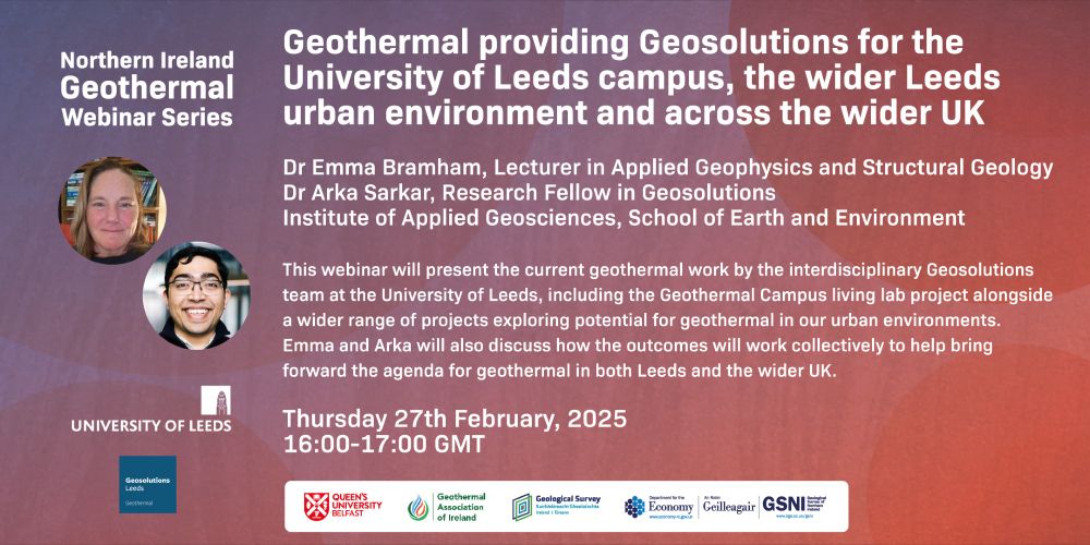 The image is a promotional banner for a webinar organised by the Northern Ireland Geothermal. The title of the webinar is "Geothermal providing Geosolutions for the University of Leeds campus, the wider Leeds urban environment and across the wider UK."

The event features Dr Emma Bramham, a Lecturer in Applied Geophysics and Structural Geology, and Dr Arka Sarkar, a Research Fellow in Geosolutions, from the Institute of Applied Geosciences, School of Earth and Environment at the University of Leeds.

The webinar will present ongoing geothermal research at the University of Leeds, including the Geothermal Campus living lab project and other related projects. 

The banner includes photos of the speakers and logos of the University of Leeds, Queen’s University Belfast, the Geothermal Association of Ireland, the Geological Survey of Ireland, the Department for the Economy, and the Geological Survey of Northern Ireland (GSNI).