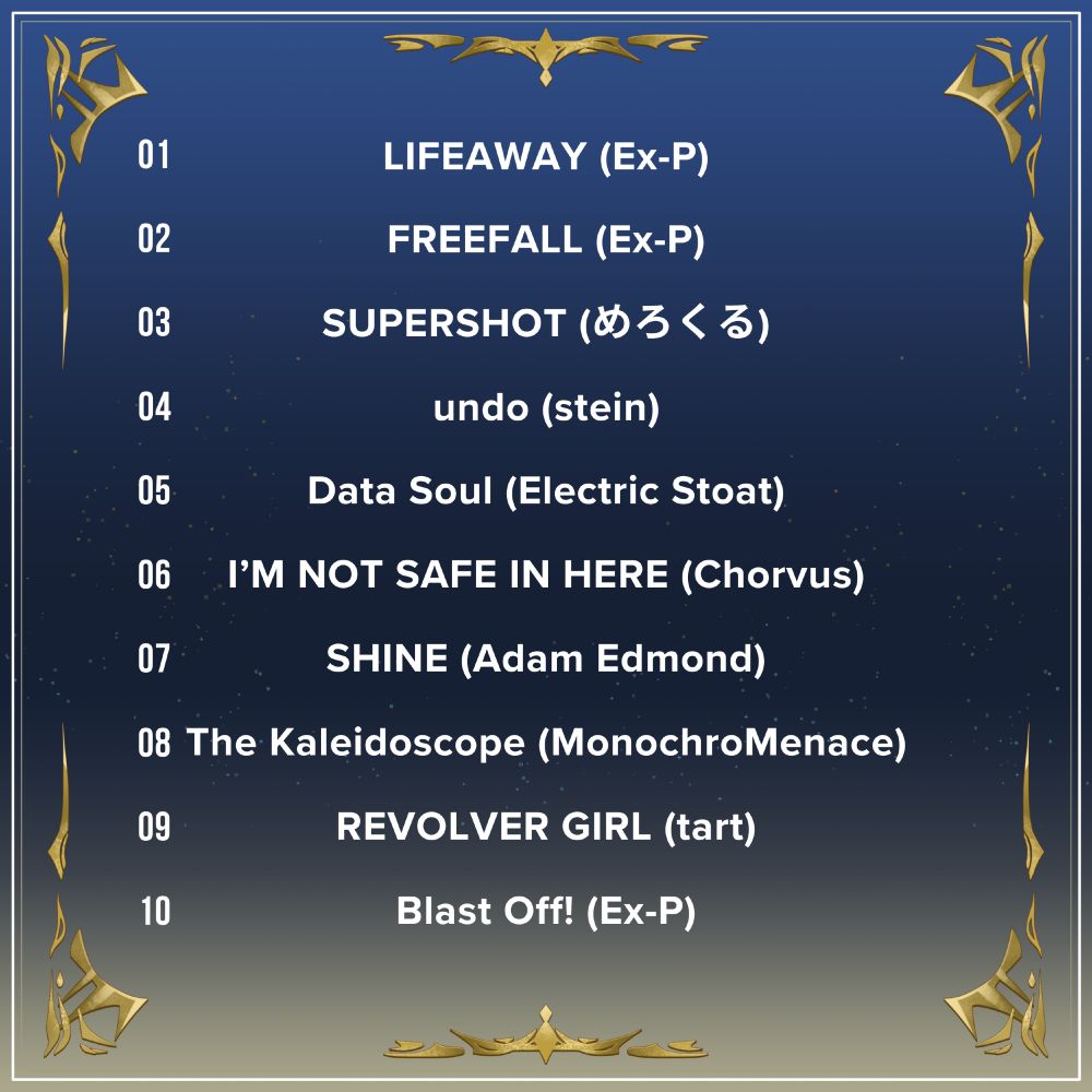Tracklist for the album.

01: LIFEAWAY (Ex-P)
02: FREEFALL (Ex-P)
03: SUPERSHOT (Mellowcle)
04: undo (stein)
05: Data Soul (Electric Stoat)
06: I'M NOT SAFE IN HERE (Chorvus)
07: SHINE (Adam Edmond)
08: The Kaleidoscope (MonochroMenace)
09: REVOLVER GIRL (tart)
10: Blast Off! (Ex-P)