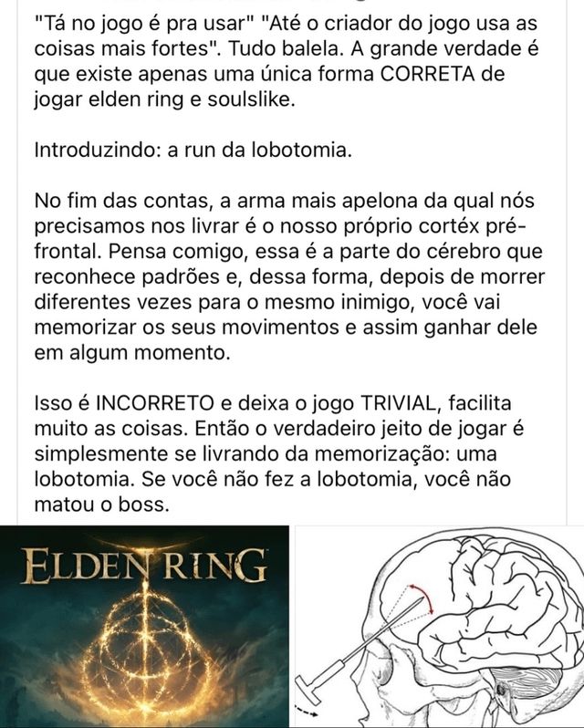 Print de um post do Facebook com duas imagens sendo uma delas do game Elden Ring e outra do esquema de uma lobotomia. No texto de cima da pra se lê o seguinte "'Tá no jogo é pra usar' 'Até o criador do jogo usa as coisas mais fortes'. Tudo balela. A grande verdade é que existe apenas uma única forma CORRETA de jogar elden ring e soulslike.

Introduzindo: a run da lobotomia.

No fim das contas, a arma mais apelona da qual nós precisamos nos livrar é o nosso próprio cortéx pré-frontal. Pensa comigo, essa é a parte do cérebro que reconhece padrões e, dessa forma, depois de morrer diferentes vezes para o mesmo inimigo, você vai memorizar os seus movimentos e assim ganhar dele em algum momento.

Isso é INCORRETO e deixa o jogo TRIVIAL, facilita muito as coisas. Então o verdadeiro jeito de jogar é simplesmente se livrando da memorização: uma lobotomia. Se você não fez a lobotomia, você não matou o boss.