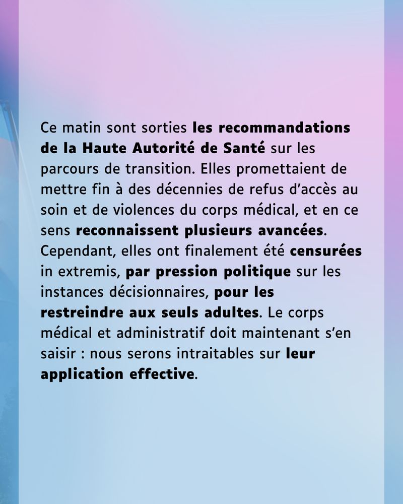 Ce matin sont sorties les recommandations de la Haute Autorité de Santé sur les parcours de transition. Elles promettaient de mettre fin à des décennies de refus d’accès au soin et de violences du corps médical, et en ce sens reconnaissent plusieurs avancées. Cependant, elles ont finalement été censurées in extremis, par pression politique sur les instances décisionnaires, pour les restreindre aux seuls adultes. Le corps médical et administratif doit maintenant s’en saisir : nous serons intraitables sur leur application effective.