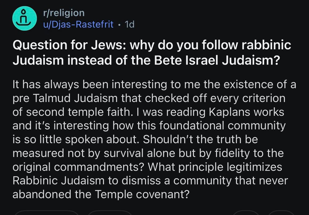 r/Religion post from Djas-Rastefrit.

Question for Jews: why do you follow rabbinic Judaism instead of the Bete Israel Judaism?

It has always been interesting to me the existence of a pre Talmud Judaism that checked off every criterion of second temple faith. I was reading Kaplans works and it's interesting how this foundational community is so little spoken about. Shouldn't the truth be measured not by survival alone but by fidelity to the original commandments? What principle legitimizes Rabbinic Judaism to dismiss a community that never abandoned the Temple covenant?