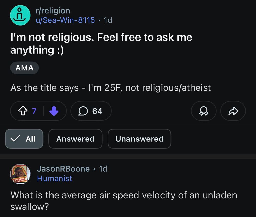 Post from u/Sea-Win-8115.

I'm not religious. Feel free to ask me anything:)

As the title says - I'm 25F, not religious/atheist.

JasonRBoone
Humanist
What is the average air speed velocity of an unladen swallow?