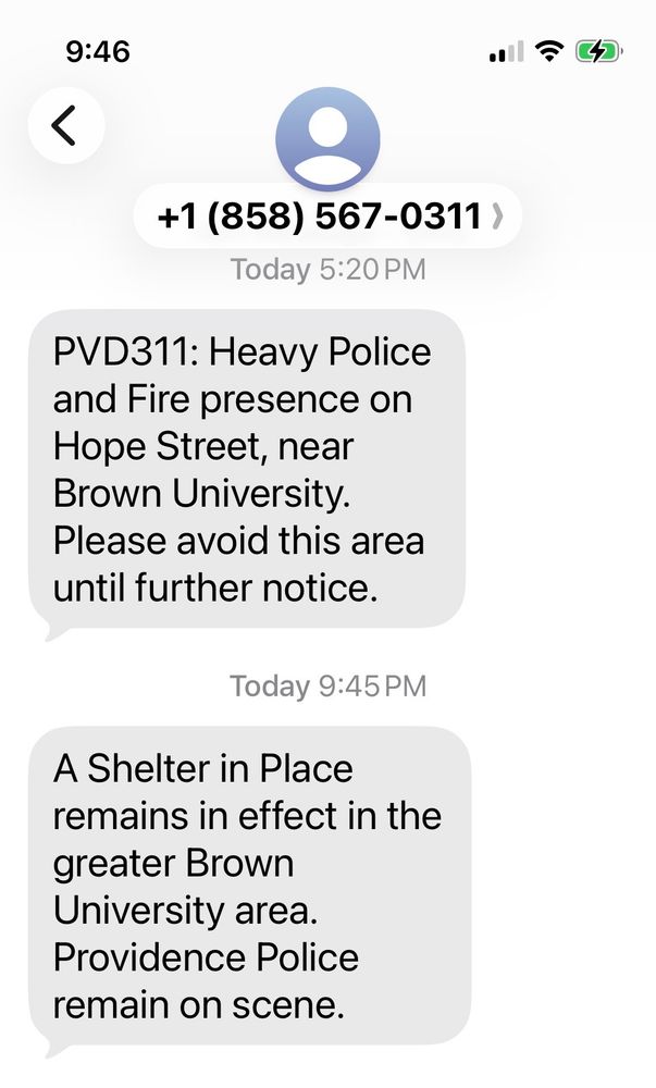 Today 5:20 PM
PVD311: Heavy Police and Fire presence on Hope Street, near Brown University.
Please avoid this area until further notice.
Today 9:45 PM
A Shelter in Place remains in effect in the greater Brown
University area.
Providence Police remain on scene.