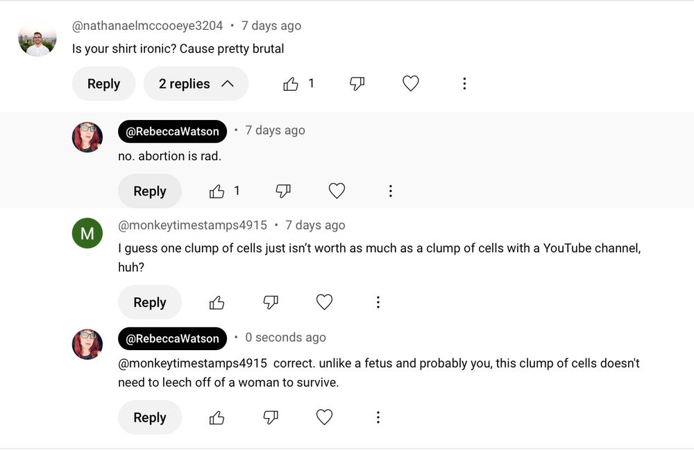 screenshot of YouTube comments:

@nathanaelmccooeye3204 • 7 days ago
Is your shirt ironic? Cause pretty brutal

@RebeccaWatson
• • 7 days ago
no. abortion is rad.

@monkeytimestamps4915 • 7 days ago
I guess one clump of cells just isn't worth as much as a clump of cells with a YouTube channel, huh?

@RebeccaWatson

@monkeytimestamps4915 correct. unlike a fetus and probably you, this clump of cells doesn't need to leech off of a woman to survive.