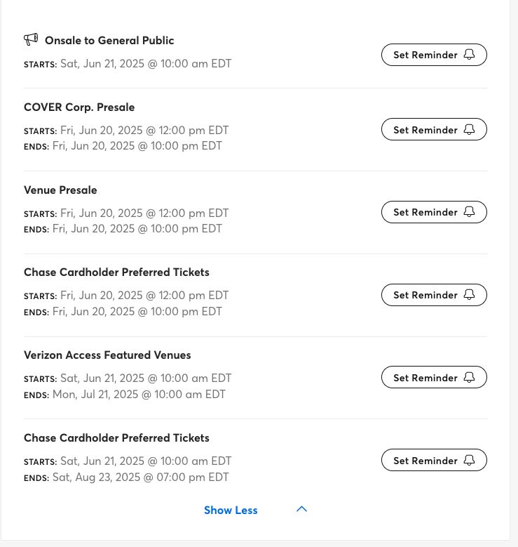 Onsale to General Public
Starts: Sat, Jun 21, 2025 @ 10:00 am EDT
COVER Corp. Presale
Starts: Fri, Jun 20, 2025 @ 12:00 pm EDT
Ends: Fri, Jun 20, 2025 @ 10:00 pm EDT
Venue Presale
Starts: Fri, Jun 20, 2025 @ 12:00 pm EDT
Ends: Fri, Jun 20, 2025 @ 10:00 pm EDT
Chase Cardholder Preferred Tickets
Starts: Fri, Jun 20, 2025 @ 12:00 pm EDT
Ends: Fri, Jun 20, 2025 @ 10:00 pm EDT
Verizon Access Featured Venues
Starts: Sat, Jun 21, 2025 @ 10:00 am EDT
Ends: Mon, Jul 21, 2025 @ 10:00 am EDT
Chase Cardholder Preferred Tickets
Starts: Sat, Jun 21, 2025 @ 10:00 am EDT
Ends: Sat, Aug 23, 2025 @ 07:00 pm EDT