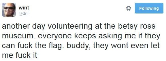 dril; another day volunteering at the Betsy Ross museum. everybody keeps asking me if they can fuck the flag. buddy, they wont even let me fuck it