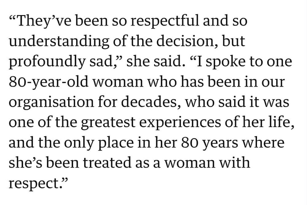 “They’ve been so respectful and so understanding of the decision, but profoundly sad,” she said. “I spoke to one 80-year-old woman who has been in our organisation for decades, who said it was one of the greatest experiences of her life, and the only place in her 80 years where she’s been treated as a woman with respect.”