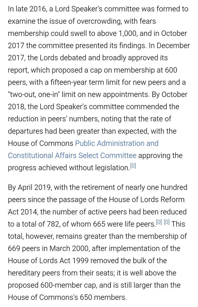 In late 2016, a Lord Speaker's committee was formed to examine the issue of overcrowding, with fears membership could swell to above 1,000, and in October 2017 the committee presented its findings. In December 2017, the Lords debated and broadly approved its report, which proposed a cap on membership at 600 peers, with a fifteen-year term limit for new peers and a "two-out, one-in" limit on new appointments. By October 2018, the Lord Speaker's committee commended the reduction in peers' numbers, noting that the rate of departures had been greater than expected, with the House of Commons Public Administration and Constitutional Affairs Select Committee approving the progress achieved without legislation.

By April 2019, with the retirement of nearly one hundred peers since the passage of the House of Lords Reform Act 2014, the number of active peers had been reduced to a total of 782, of whom 665 were life peers. This total, however, remains greater than the membership of 669 peers in March 2000, after implementation of the House of Lords Act 1999 removed the bulk of the hereditary peers from their seats; it is well above the proposed 600-member cap, and is still larger than the House of Commons's 650 members.
