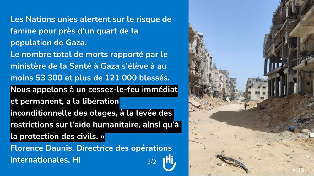 Visuel et photo (c)HI: "Les Nations unies alertent sur le risque de famine pour près d’un quart de la population de Gaza. 
Le nombre total de morts rapporté par le ministère de la Santé à Gaza s’élève à au moins 53 300 et plus de 121 000 blessés. 
Nous appelons à un cessez-le-feu immédiat et permanent, à la libération inconditionnelle des otages, à la levée des restrictions sur l’aide humanitaire, ainsi qu’à la protection des civils. » 
Florence Daunis, Directrice des opérations internationales, HI