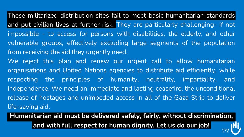 These militarized distribution sites fail to meet basic humanitarian standards and put civilian lives at further risk. They are particularly challenging- if not impossible - to access for persons with disabilities, the elderly, and other vulnerable groups, effectively excluding large segments of the population from receiving the aid they urgently need. 

We reject this plan and renew our urgent call to allow humanitarian organisations and United Nations agencies to distribute aid efficiently, while respecting the principles of humanity, neutrality, impartiality, and independence. We need an immediate and lasting ceasefire, the unconditional release of hostages and unimpeded access in all of the Gaza Strip to deliver life-saving aid.   

Humanitarian aid must be delivered safely, fairly, without discrimination, and with full respect for human dignity. Let us do our job! 