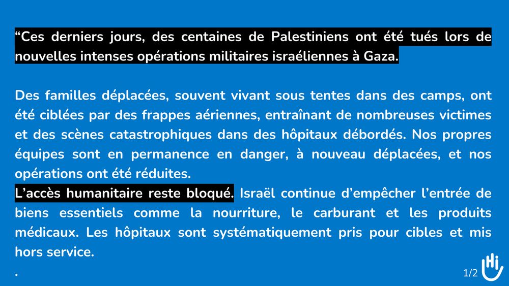 Visuel (c)HI: “Ces derniers jours, des centaines de Palestiniens ont été tués lors de nouvelles intenses opérations militaires israéliennes à Gaza. 
Des familles déplacées, souvent vivant sous tentes dans des camps, ont été ciblées par des frappes aériennes, entraînant de nombreuses victimes et des scènes catastrophiques dans des hôpitaux débordés. Nos propres équipes sont en permanence en danger, à nouveau déplacées, et nos opérations ont été réduites. 
L’accès humanitaire reste bloqué. Israël continue d’empêcher l’entrée de biens essentiels comme la nourriture, le carburant et les produits médicaux. Les hôpitaux sont systématiquement pris pour cibles et mis hors service."