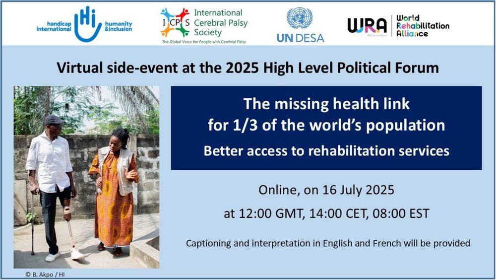 Virtual side-event at the 2025 High Level Political Forum.
The missing health link or 1/3 of the world’s population - Better access to rehabilitation services.
Online, on 16 July 2025 at 12:00 GMT, 14:00 CET, 08:00 EST.
Captioning and interpretation in English and French will be provided.
Logos of organisers : Humanity & Inclusion, International Cerebreal Palsy Society, World Rehabilitation Alliance, UNDESA.
