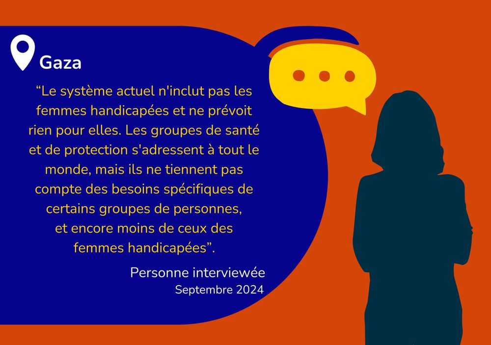 Visuel (c)HI: « Le système actuel ne tient pas compte des femmes handicapées et ne leur offre aucune aide. Les groupes de santé et de protection s'occupent de tout le monde, mais ils ne prennent pas en considération les besoins spécifiques de certains groupes, et encore moins ceux des femmes handicapées. » (Entretien avec un informateur clé, Gaza, septembre 2024)