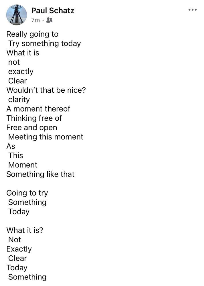 Paul Schatz
...
Really going to Try something today
What it is not exactly
Clear
Wouldn't that be nice? clarity
A moment thereof
Thinking free of Free and open
Meeting this moment
As
This
Moment
Something like that
Going to try Something
Today
What it is?
Not

Exactly

Clear

Today


Something