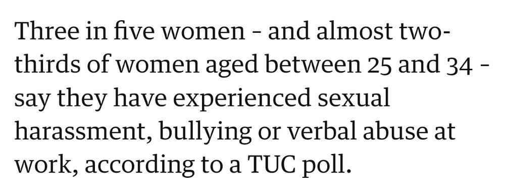 Clip taken from linked article that reads:
Three in five women – and almost two-thirds of women aged between 25 and 34 – say they have experienced sexual harassment, bullying or verbal abuse at work, according to a TUC poll.