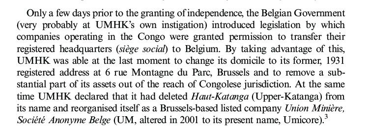 Paragraph from a book.
Text reads: "Only a few days prior to the granting of independence, the Belgian Government (very probably at UMHK's own instigation) introduced legislation by which companies operating in the Congo were granted permission to transfer their registered headquarters (siège social) to Belgium. By taking advantage of this, UMHK was able at the last moment to change its domicile to its former, 1931registered address at 6 rue Montagne du Parc, Brussels and to remove a sub-stantial part of its assets out of the reach of Congolese jurisdiction. At the same time UMHK declared that it had deleted Haut-Katanga (Upper-Katanga) from its name and reorganised itself as a Brussels-based listed company Union Minière, Société Anonyme Belge (UM, altered in 2001 to its present name, Umicore).3"