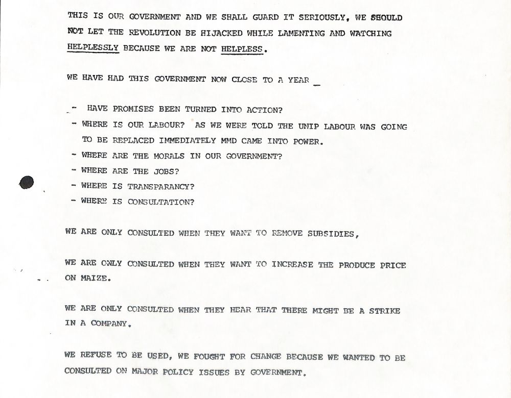 Scan of an old typewritten document.
Text reads:
"THIS IS OUR GOVERNMENT AND WE SHALL GUARD IT SERIOUSLY, WE SHOULD NOT LET THE REVOLUTION BE HIJACKED WHILE LAMENTING AND WATCHING HELPLESSLY BECAUSE WE ARE NOT HELPLESS.

WE HAVE HAD THIS GOVERNMENT NOW CLOSE TO A YEAR

HAVE PROMISES BEEN TURNED INTO ACTION?

- WHERE IS OUR LABOUR? AS WE WERE TOLD THE UNIP LABOUR WAS GOING TO BE REPLACED IMMEDIATELY MMD CAME INTO POWER.

- WHERE ARE THE MORALS IN OUR GOVERNMENT?
- WHERE ARE THE JOBS?
- WHERE IS TRANSPARANCY?
- WHERE IS CONSULTATION?

WE ARE ONLY CONSULTED WHEN THEY WANT TO REMOVE SUBSIDIES,

WE ARE ONLY CONSULTED WHEN THEY WANT TO INCREASE THE PRODUCE PRICE ON MAIZE.

WE ARE ONLY CONSULTED WHEN THEY HEAR THAT THERE MIGHT BE A STRIKE IN A COMPANY.

WE REFUSE TO BE USED, WE FOUGHT FOR CHANGE BECAUSE WE WANTED TO BE CONSULTED ON MAJOR POLICY ISSUES BY GOVERNMENT."
